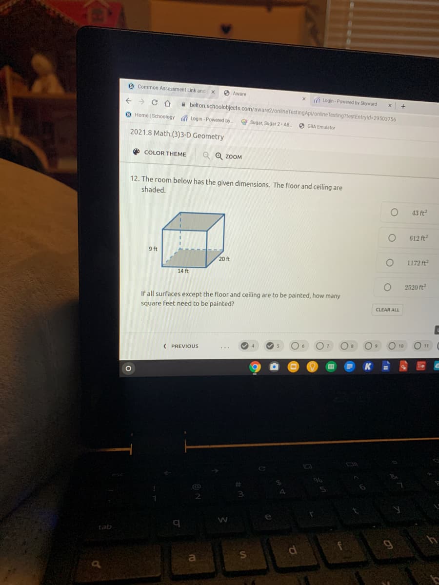 e Common Assessment Link and x
O Aware
( Login - Powered by Skyward
belton.schoolobjects.com/aware2/onlineTestingApi/onlineTesting?testEntryld=29503756
9 Home | Schoology a Login - Powered by
Sugar, Sugar 2- AB
O GBA Emulator
2021.8 Math.(3)3-D Geometry
O COLOR THEME
Q Q ZOOM
12. The room below has the given dimensions. The floor and ceiling are
shaded.
43 ft2
612 ft
9 ft
20 ft
1172 ft
14 ft
2520 ft
If all surfaces except the floor and ceiling are to be painted, how many
square feet need to be painted?
CLEAR ALL
10
11
4
( PREVIOUS
K
tab
a
