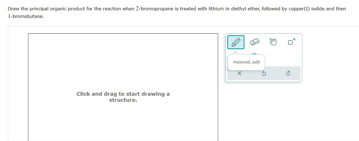 Draw the principal organic product for the reaction when 2-bromopropane is treated with lithium in diethyl ether, followed by copper(I) iodide and then
1-bromobutane.
Click and drag to start drawing a
structure.
B
moleced_edit
Am
to