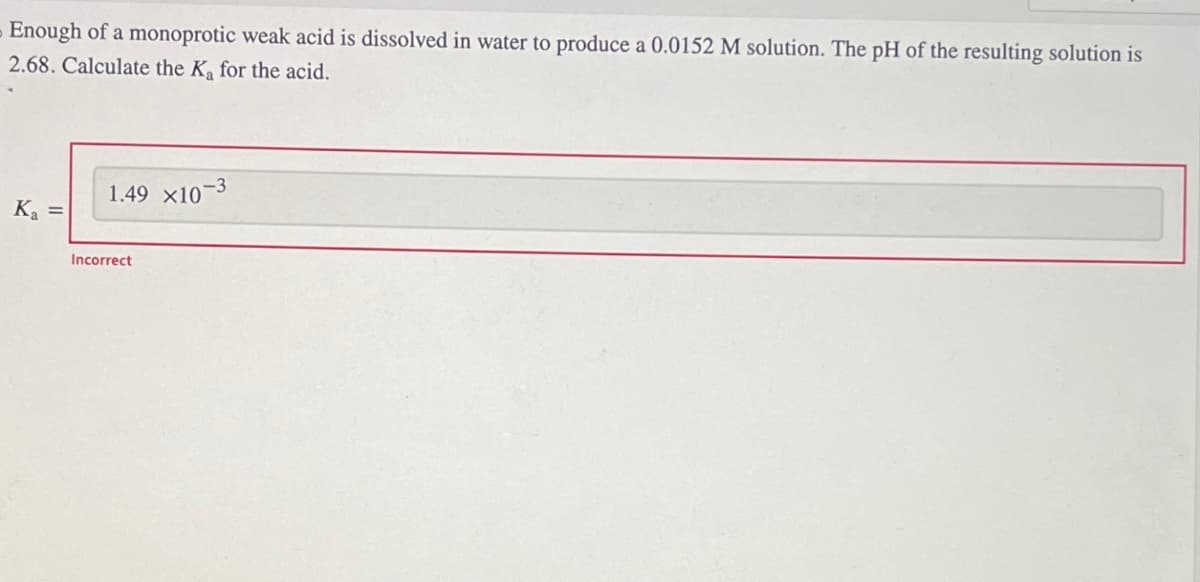 Enough of a monoprotic weak acid is dissolved in water to produce a 0.0152 M solution. The pH of the resulting solution is
2.68. Calculate the K₁ for the acid.
K₂ =
1.49 X10-3
Incorrect