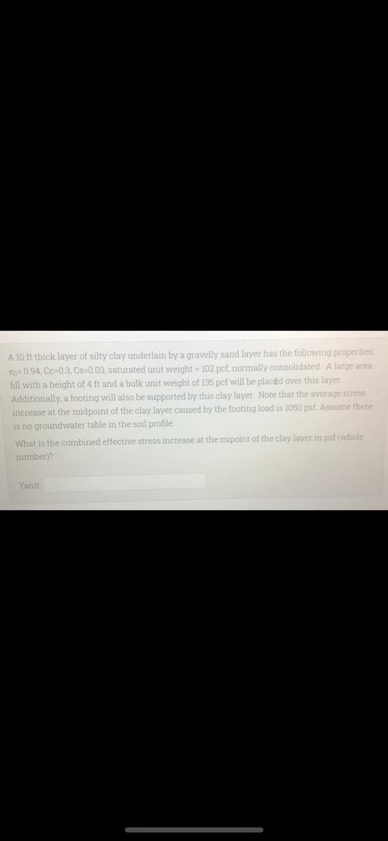A 10 ft thick layer of silty clay underlain by a gravelly sand layer has the following properties:
en= 0.94, Cc=0.3, Cs=0.03, saturated unit weight = 102 pcf, normally consolidated. A large area
fill with a height of 4 ft and a bulk unit weight of 135 pcf will be placěd over this layer.
Additionally, a footing will also be supported by this clay layer. Note that the average stress
increase at the midpoint of the clay layer caused by the footing load is 1050 psf. Assume there
is no groundwater table in the soil profile.
What is the combined effective stress increase at the mipoint of the clay layer in psf (whole
number)?
Yanıt:

