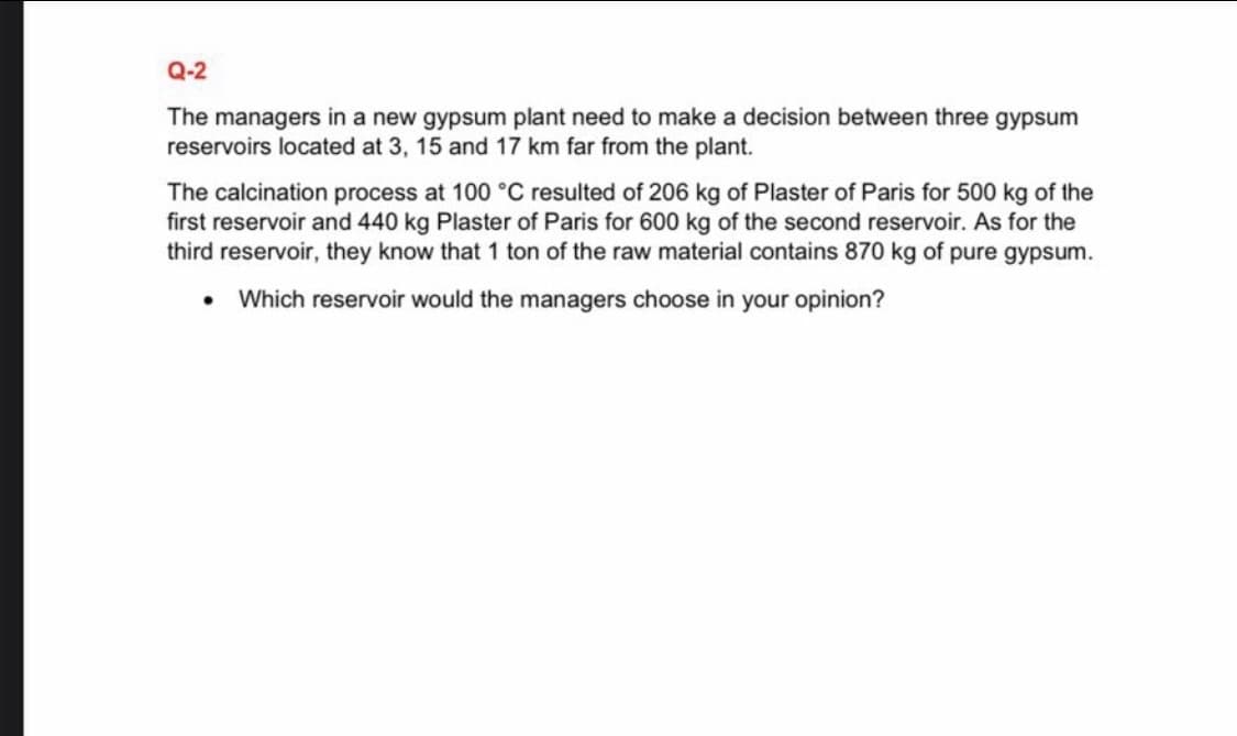 Q-2
The managers in a new gypsum plant need to make a decision between three gypsum
reservoirs located at 3, 15 and 17 km far from the plant.
The calcination process at 100 °C resulted of 206 kg of Plaster of Paris for 500 kg of the
first reservoir and 440 kg Plaster of Paris for 600 kg of the second reservoir. As for the
third reservoir, they know that 1 ton of the raw material contains 870 kg of pure gypsum.
• Which reservoir would the managers choose in your opinion?
