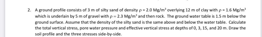 2. A ground profile consists of 3 m of silty sand of density p = 2.0 Mg/m³ overlying 12 m of clay with p = 1.6 Mg/m3
which is underlain by 5 m of gravel with p = 2.3 Mg/m³ and then rock. The ground water table is 1.5 m below the
ground surface. Assume that the density of the silty sand is the same above and below the water table. Calculate
the total vertical stress, pore water pressure and effective vertical stress at depths of 0, 3, 15, and 20 m. Draw the
soil profile and the three stresses side-by-side.
