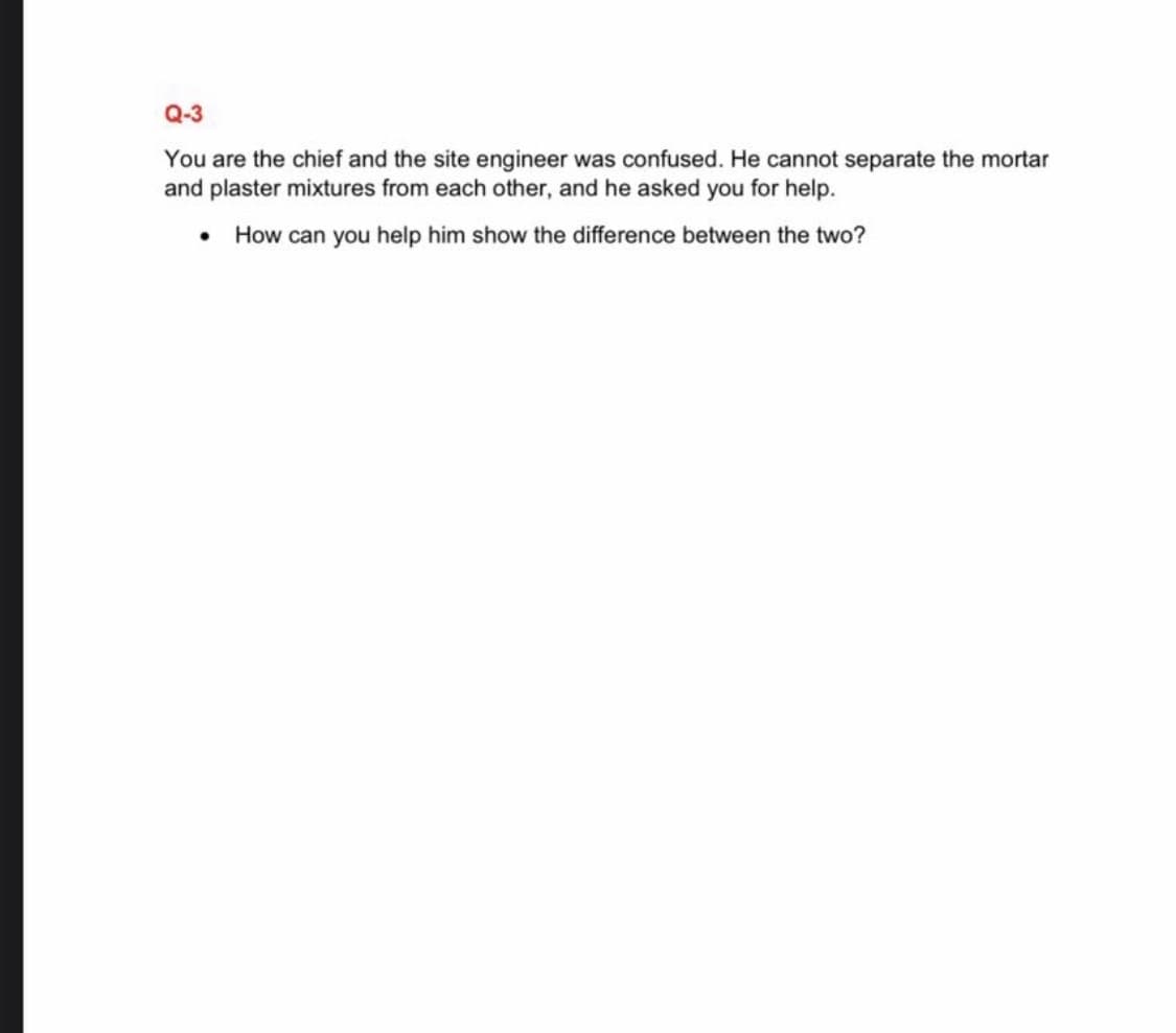 Q-3
You are the chief and the site engineer was confused. He cannot separate the mortar
and plaster mixtures from each other, and he asked you for help.
• How can you help him show the difference between the two?
