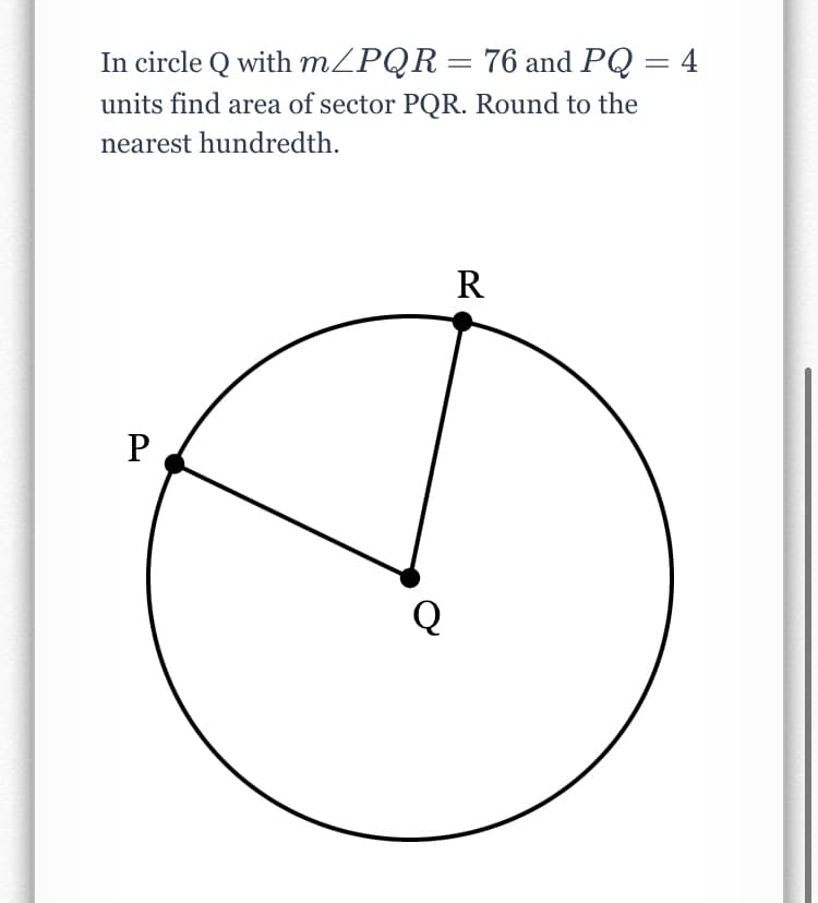 In circle Q with MZPQR= 76 and PQ = 4
units find area of sector PQR. Round to the
nearest hundredth.
R
P.
