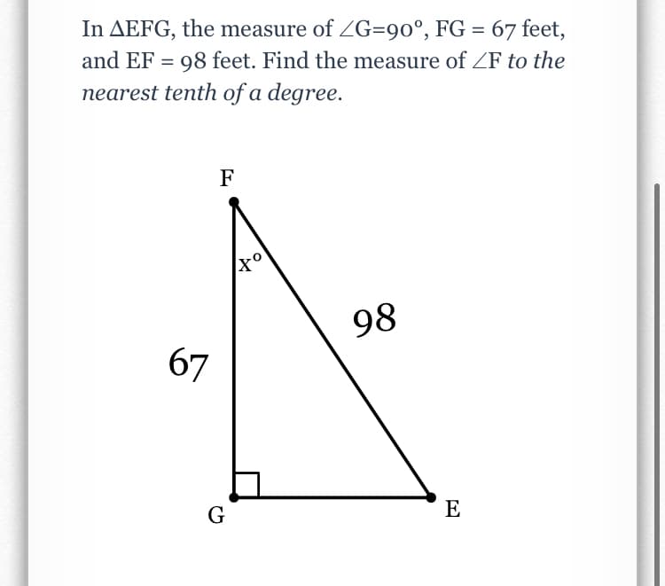 In AEFG, the measure of ZG=90°, FG = 67 feet,
and EF = 98 feet. Find the measure of ZF to the
nearest tenth of a degree.
F
98
67
G
E
