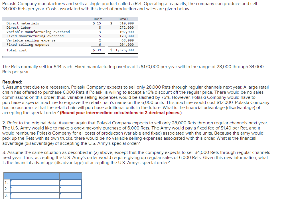 Polaski Company manufactures and sells a single product called a Ret. Operating at capacity, the company can produce and sell
34,000 Rets per year. Costs associated with this level of production and sales are given below:
Unit
Total
Direct materials
$ 15
510,000
272,000
102,000
170,000
68,000
Direct labor
8
Variable manufacturing overhead
Fixed manufacturing overhead
Variable selling expense
Fixed selling expense
3
5
2.
6
204,000
Total cost
$ 39
$ 1,326,000
The Rets normally sell for $44 each. Fixed manufacturing overhead is $170,000 per year within the range of 28,000 through 34,000
Rets per year.
Required:
1. Assume that due to a recession, Polaski Company expects to sell only 28,000 Rets through regular channels next year. A large retail
chain has offered to purchase 6,000 Rets if Polaski is willing to accept a 16% discount off the regular price. There would be no sales
commissions on this order; thus, variable selling expenses would be slashed by 75%. However, Polaski Company would have to
purchase a special machine to engrave the retail chain's name on the 6,000 units. This machine would cost $12,000. Polaski Company
has no assurance that the retail chain will purchase additional units in the future. What is the financial advantage (disadvantage) of
accepting the special order? (Round your intermediate calculations to 2 decimal places.)
2. Refer to the original data. Assume again that Polaski Company expects to sell only 28,000 Rets through regular channels next year.
The U.S. Army would like to make a one-time-only purchase of 6,000 Rets. The Army would pay a fixed fee of $1.40 per Ret, and it
would reimburse Polaski Company for all costs of production (variable and fixed) associated with the units. Because the army would
pick up the Rets with its own trucks, there would be no variable selling expenses associated with this order. What is the financial
advantage (disadvantage) of accepting the U.S. Army's special order?
3. Assume the same situation as described in (2) above, except that the company expects to sell 34,000 Rets through regular channels
next year. Thus, accepting the U.S. Army's order would require giving up regular sales of 6,000 Rets. Given this new information, what
is the financial advantage (disadvantage) of accepting the U.S. Army's special order?
1.
2.
3.
