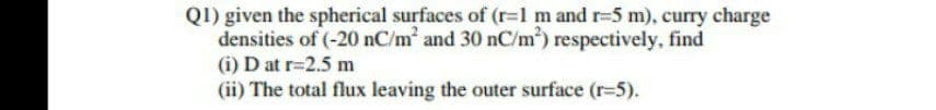 Q1) given the spherical surfaces of (r=l m and r-5 m), curry charge
densities of (-20 nC/m and 30 nC/m) respectively, find
(i) D at r=2.5 m
(ii) The total flux leaving the outer surface (r-5).
