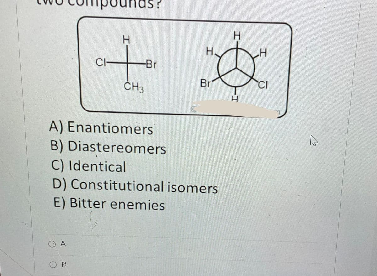 СА
CI-
OB
nas?
-Br
CH3
I
H.
A) Enantiomers
B) Diastereomers
C) Identical
D) Constitutional isomers
E) Bitter enemies
Br
I
4