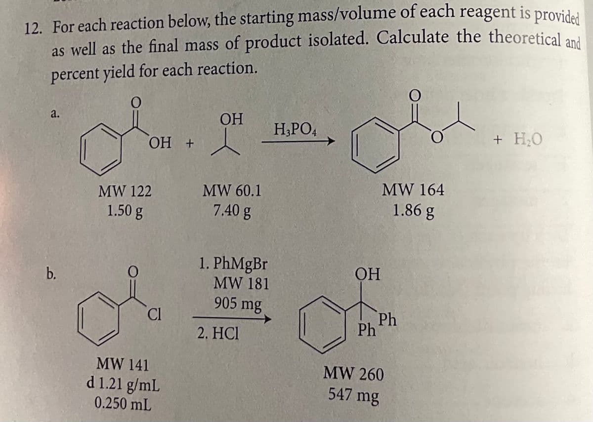 12. For each reaction below, the starting mass/volume of each reagent is provided
as well as the final mass of product isolated. Calculate the theoretical and
percent yield for each reaction.
a.
b.
OH
OH + l
MW 122
1.50 g
CI
MW 141
d 1.21 g/mL
0.250 mL
MW 60.1
7.40 g
1. PhMgBr
MW 181
905 mg
2. HCI
H3PO4
OH
Ph
MW 164
1.86 g
Ph
MW 260
547 mg
+ H₂O