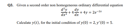 Q3. Given a second order non homogeneous ordinary differential equation
d²y
dy
+ 4+ 4y = 2e-2x
dx2
dx
Calculate y(t), for the initial condition of y(0) = 2,y'(0) = 5.
