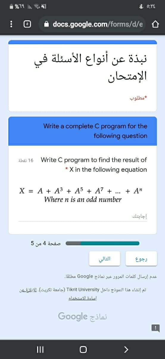 1 %79 . N
& 0:YE
A docs.google.com/forms/d/e
نبذة عن أنواع الأسئلة في
الإمتحان
مطلوب
Write a complete C program for the
following question
äbäi 16
Write C program to find the result of
X in the following equation
X = A + A³ + A5 + A' + ...
+ A"
Where n is an odd number
إجابتك
5 4 änio
التالي
رجوع
عدم إرسال كلمات المرور عبر نماذج Go ogle مطلقا.
تم إنشاء هذا النموذج داخل Tikrit University )جامعة تكريت(. الإبلاغ عن
اساءة الاستخدام
Google zilai
II
