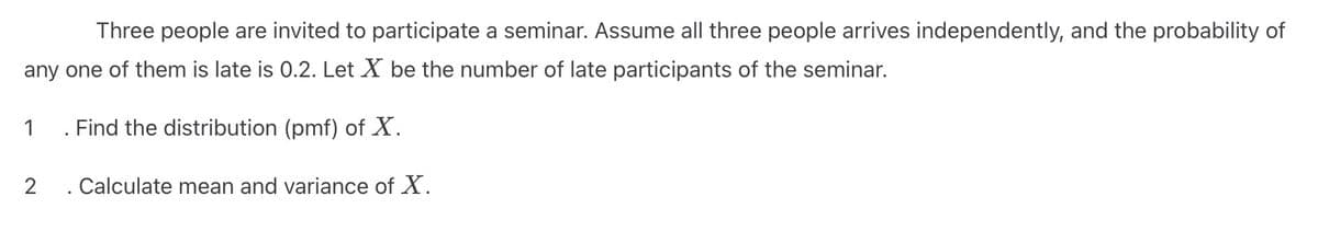 Three people are invited to participate a seminar. Assume all three people arrives independently, and the probability of
any one of them is late is 0.2. Let X be the number of late participants of the seminar.
1
. Find the distribution (pmf) of X.
2
. Calculate mean and variance of ✗.