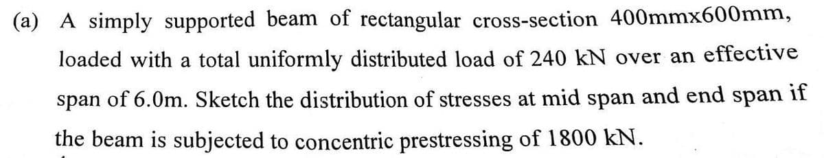 (a) A simply supported beam of rectangular cross-section 400mmx600mm,
loaded with a total uniformly distributed load of 240 kN over an effective
if
span of 6.0m. Sketch the distribution of stresses at mid span and end span
the beam is subjected to concentric prestressing of 1800 kN.
