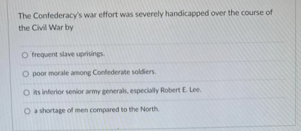 The Confederacy's war effort was severely handicapped over the course of
the Civil War by
O frequent slave uprisings.
O poor morale among Confederate soldiers.
O its inferior senior army generals, especially Robert E. Lee.
O a shortage of men compared to the North.
