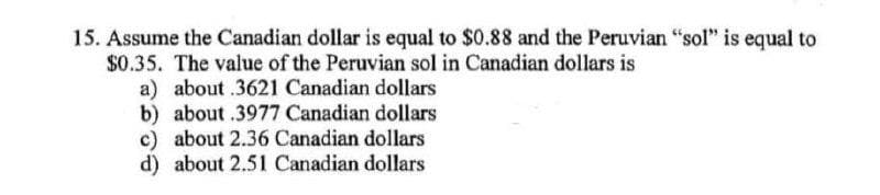 15. Assume the Canadian dollar is equal to $0.88 and the Peruvian "sol" is equal to
$0.35. The value of the Peruvian sol in Canadian dollars is
a) about .3621 Canadian dollars
b) about .3977 Canadian dollars
c) about 2.36 Canadian dollars
d) about 2.51 Canadian dollars
