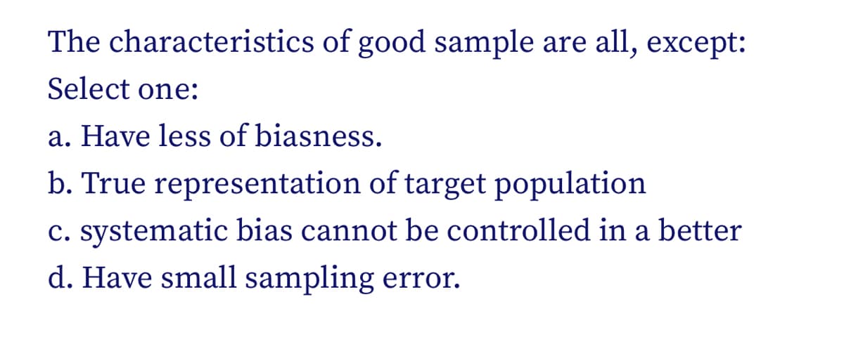 The characteristics of good sample are all, except:
Select one:
a. Have less of biasness.
b. True representation of target population
c. systematic bias cannot be controlled in a better
d. Have small sampling error.
