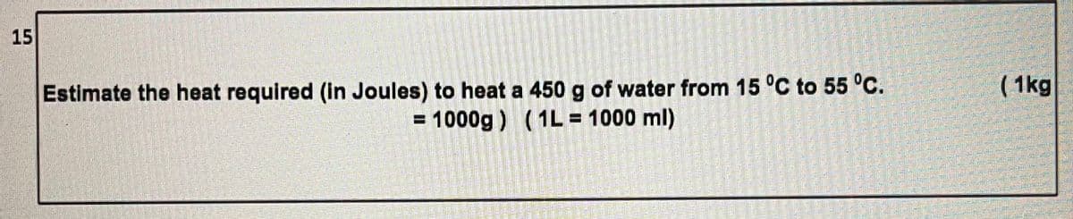 15
Estimate the heat required (in Joules) to heat a 450 g of water from 15 °C to 55 °C.
( 1kg
= 1000g ) (1L= 1000 ml)
