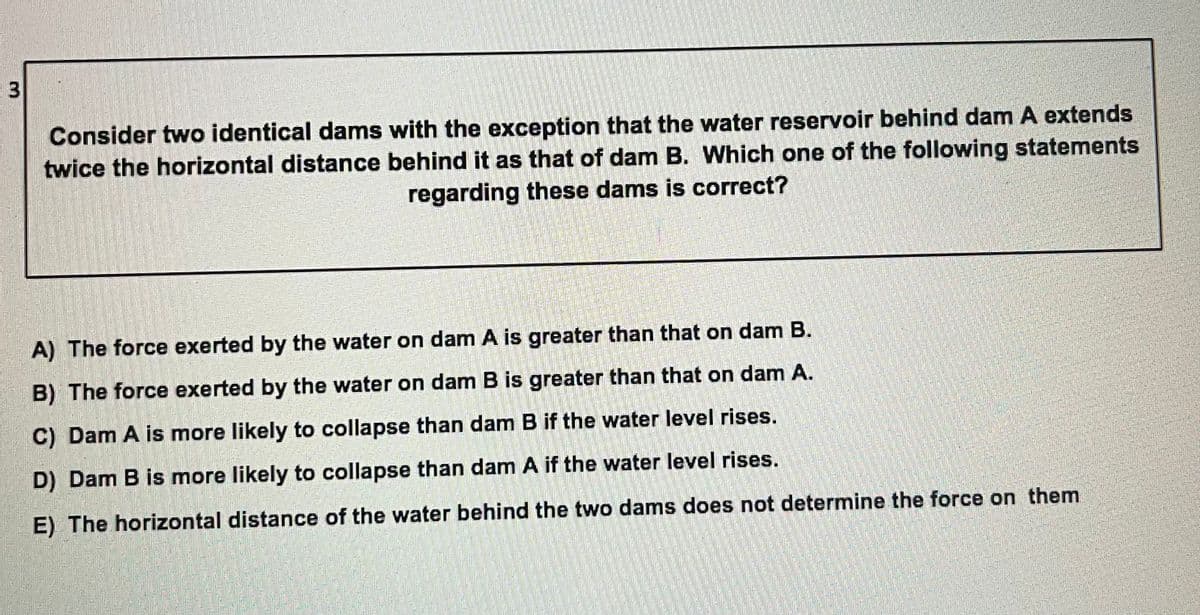 Consider two identical dams with the exception that the water reservoir behind dam A extends
twice the horizontal distance behind it as that of dam B. Which one of the following statements
regarding these dams is correct?
A) The force exerted by the water on dam A is greater than that on dam B.
B) The force exerted by the water on dam B is greater than that on dam A.
C) Dam A is more likely to collapse than dam B if the water level rises.
D) Dam B is more likely to collapse than dam A if the water level rises.
E) The horizontal distance of the water behind the two dams does not determine the force on them
3.
