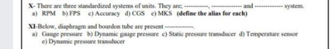 X- There are three standardized systems of units. They are, -
a) RPM b) FPS c) Accuracy d) CGS e) MKS (define the alias for each)
and ------- system.
XI-Below, diaphragm and bourdon tube are present
a) Gauge pressure b) Dynamic gauge pressure e) Static pressure transducer d) Temperature sensor
e) Dynamic pressure transducer
