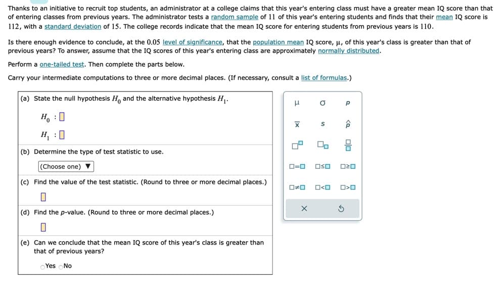 Thanks to an initiative to recruit top students, an administrator at a college claims that this year's entering class must have a greater mean IQ score than that
of entering classes from previous years. The administrator tests a random sample of 11 of this year's entering students and finds that their mean IQ score is
112, with a standard deviation of 15. The college records indicate that the mean IQ score for entering students from previous years is 110.
Is there enough evidence to conclude, at the 0.05 level of significance, that the population mean IQ score, μ, of this year's class is greater than that of
previous years? To answer, assume that the IQ scores of this year's entering class are approximately normally distributed.
Perform a one-tailed test. Then complete the parts below.
Carry your intermediate computations to three or more decimal places. (If necessary, consult a list of formulas.)
(a) State the null hypothesis H. and the alternative hypothesis H₁.
H₂ : O
H₁:0
(b) Determine the type of test statistic to use.
(Choose one) ▼
(c) Find the value of the test statistic. (Round to three or more decimal places.)
0
(d) Find the p-value. (Round to three or more decimal places.)
0
(e) Can we conclude that the mean IQ score of this year's class is greater than
that of previous years?
Yes No
H
|x
0=0
O
X
S
OSO
0#0 O<O
Р
<o
S
olo
020
O<O