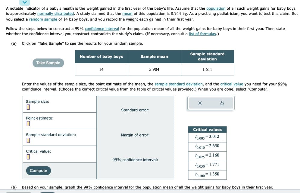 A notable indicator of a baby's health is the weight gained in the first year of the baby's life. Assume that the population of all such weight gains for baby boys
is approximately normally distributed. A study claimed that the mean of this population is 8.744 kg. As a practicing pediatrician, you want to test this claim. So,
you select a random sample of 14 baby boys, and you record the weight each gained in their first year.
Follow the steps below to construct a 99% confidence interval for the population mean of all the weight gains for baby boys in their first year. Then state
whether the confidence interval you construct contradicts the study's claim. (If necessary, consult a list of formulas.)
(a) Click on "Take Sample" to see the results for your random sample.
Take Sample
Sample size:
0
Point estimate:
0
Sample standard deviation:
0
Critical value:
0
Number of baby boys
Compute
14
Sample mean
Enter the values of the sample size, the point estimate of the mean, the sample standard deviation, and the critical value you need for your 99%
confidence interval. (Choose the correct critical value from the table of critical values provided.) When you are done, select "Compute".
5.904
Standard error:
Margin of error:
Sample standard
99% confidence interval:
deviation
1.611
Critical values
0.005 3.012
¹0.010 2.650
¹0.025 2.160
0.050 1.771
0.100 1.350
(b) Based on your sample, graph the 99% confidence interval for the population mean of all the weight gains for baby boys in their first year.