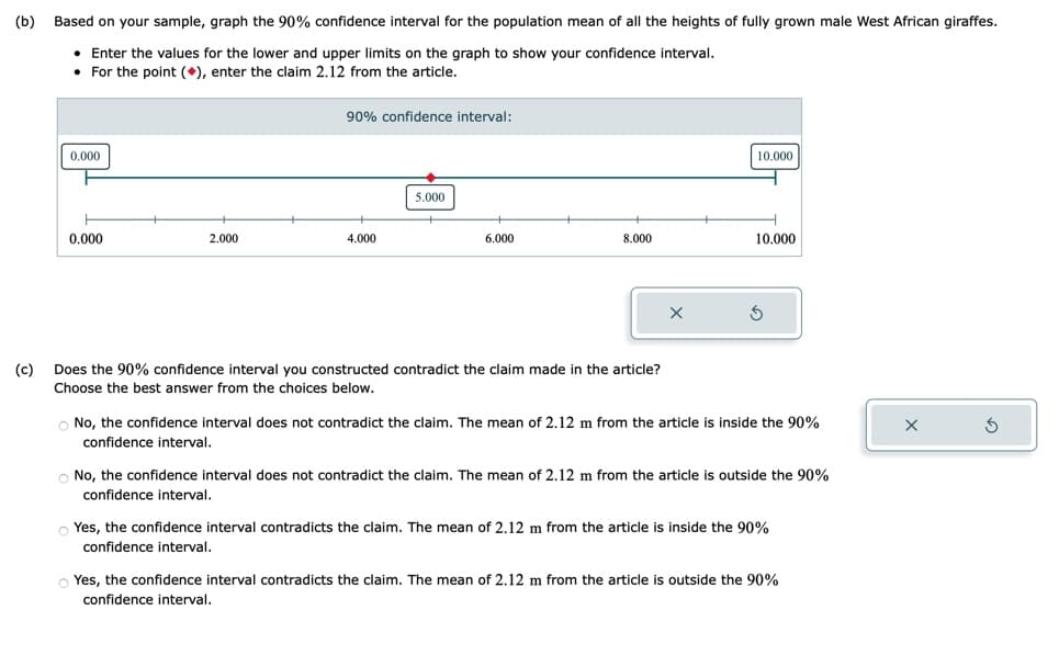 (b)
(c)
Based on your sample, graph the 90% confidence interval for the population mean of all the heights of fully grown male West African giraffes.
• Enter the values for the lower and upper limits on the graph to show your confidence interval.
For the point (), enter the claim 2.12 from the article.
0.000
0.000
2.000
90% confidence interval:
4.000
5.000
6.000
8.000
Does the 90% confidence interval you constructed contradict the claim made in the article?
Choose the best answer from the choices below.
X
10.000
10.000
S
No, the confidence interval does not contradict the claim. The mean of 2.12 m from the article is inside the 90%
confidence interval.
O No, the confidence interval does not contradict the claim. The mean of 2.12 m from the article is outside the 90%
confidence interval.
Yes, the confidence interval contradicts the claim. The mean of 2.12 m from the article is inside the 90%
confidence interval.
Yes, the confidence interval contradicts the claim. The mean of 2.12 m from the article is outside the 90%
confidence interval.