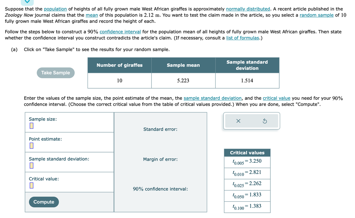 Suppose that the population of heights of all fully grown male West African giraffes is approximately normally distributed. A recent article published in the
Zoology Now journal claims that the mean of this population is 2.12 m. You want to test the claim made in the article, so you select a random sample of 10
fully grown male West African giraffes and record the height of each.
Follow the steps below to construct a 90% confidence interval for the population mean of all heights of fully grown male West African giraffes. Then state
whether the confidence interval you construct contradicts the article's claim. (If necessary, consult a list of formulas.)
(a) Click on "Take Sample" to see the results for your random sample.
Take Sample
Sample size:
0
Point estimate:
0
Sample standard deviation:
0
Critical value:
П
Number of giraffes
Compute
10
Sample mean
Enter the values of the sample size, the point estimate of the mean, the sample standard deviation, and the critical value you need for your 90%
confidence interval. (Choose the correct critical value from the table of critical values provided.) When you are done, select "Compute".
5.223
Standard error:
Margin of error:
Sample standard
90% confidence interval:
deviation
1.514
Critical values
0.005 3.250
0.010 2.821
0.025 2.262
0.050
1.833
=
0.100 1.383
=