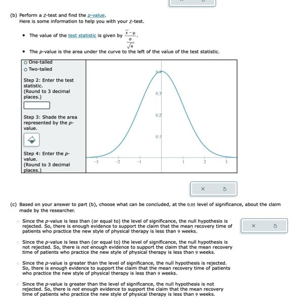 (b) Perform a Z-test and find the p-value.
Here is some information to help you with your Z-test.
• The value of the test statistic is given by
• The p-value is the area under the curve to the left of the value of the test statistic.
O One-tailed
o Two-tailed
Step 2: Enter the test
statistic.
(Round to 3 decimal
places.)
Step 3: Shade the area
represented by the p-
value.
x-H.
Step 4: Enter the p-
value.
(Round to 3 decimal.
places.)
0.3
0.2
0.1
(c) Based on your answer to part (b), choose what can be concluded, at the 0.05 level of significance, about the claim
made by the researcher.
Since the p-value is less than (or equal to) the level of significance, the null hypothesis is
rejected. So, there is enough evidence to support the claim that the mean recovery time of
patients who practice the new style of physical therapy is less than 9 weeks.
Since the p-value is less than (or equal to) the level of significance, the null hypothesis is
not rejected. So, there is not enough evidence to support the claim that the mean recovery
time of patients who practice the new style of physical therapy is less than 9 weeks.
Since the p-value is greater than the level of significance, the null hypothesis is rejected.
So, there is enough evidence to support the claim that the mean recovery time of patients
who practice the new style of physical therapy is less than 9 weeks.
Since the p-value is greater than the level of significance, the null hypothesis is not
rejected. So, there is not enough evidence to support the claim that the mean recovery
time of patients who practice the new style of physical therapy is less than 9 weeks.