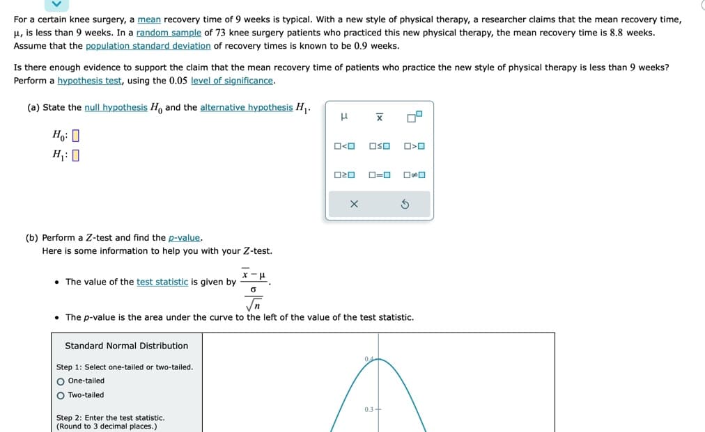 For a certain knee surgery, a mean recovery time of 9 weeks is typical. With a new style of physical therapy, a researcher claims that the mean recovery time,
μ, is less than
weeks. In a random sample of 73 knee surgery patients who practiced this new physical therapy, the mean recovery time is 8.8 weeks.
Assume that the population standard deviation of recovery times is known to be 0.9 weeks.
Is there enough evidence to support the claim that the mean recovery time of patients who practice the new style of physical therapy is less than 9 weeks?
Perform a hypothesis test, using the 0.05 level of significance.
(a) State the null hypothesis Ho and the alternative hypothesis H₁.
Ho:
H₁: O
(b) Perform a Z-test and find the p-value.
Here is some information to help you with your Z-test.
• The value of the test statistic is given by
Standard Normal Distribution
Step 1: Select one-tailed or two-tailed.
O One-tailed
O Two-tailed
x-μ
0
Step 2: Enter the test statistic.
(Round to 3 decimal places.)
H
O<O OSO
8
020
X
|x
• The p-value is the area under the curve to the left of the value of the test statistic.
0=0 0#0
04
O<O
03+
S