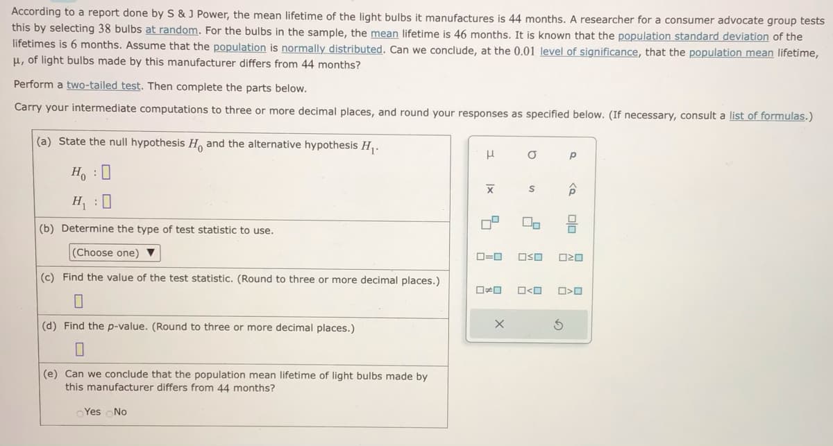 According to a report done by S & J Power, the mean lifetime of the light bulbs it manufactures is 44 months. A researcher for a consumer advocate group tests
this by selecting 38 bulbs at random. For the bulbs in the sample, the mean lifetime is 46 months. It is known that the population standard deviation of the
lifetimes is 6 months. Assume that the population is normally distributed. Can we conclude, at the 0.01 level of significance, that the population mean lifetime,
μ, of light bulbs made by this manufacturer differs from 44 months?
Perform a two-tailed test. Then complete the parts below.
Carry your intermediate computations to three or more decimal places, and round your responses as specified below. (If necessary, consult a list of formulas.)
(a) State the null hypothesis H and the alternative hypothesis H₁.
HO
H₁:0
(b) Determine the type of test statistic to use.
(Choose one) ▼
(c) Find the value of the test statistic. (Round to three or more decimal places.)
0
(d) Find the p-value. (Round to three or more decimal places.)
0
(e) Can we conclude that the population mean lifetime of light bulbs made by
this manufacturer differs from 44 months?
Yes No
н
|x
17
□□
O
0=0 OSO
X
S
□<口
Р
ê
olo
ロマロ
O>0