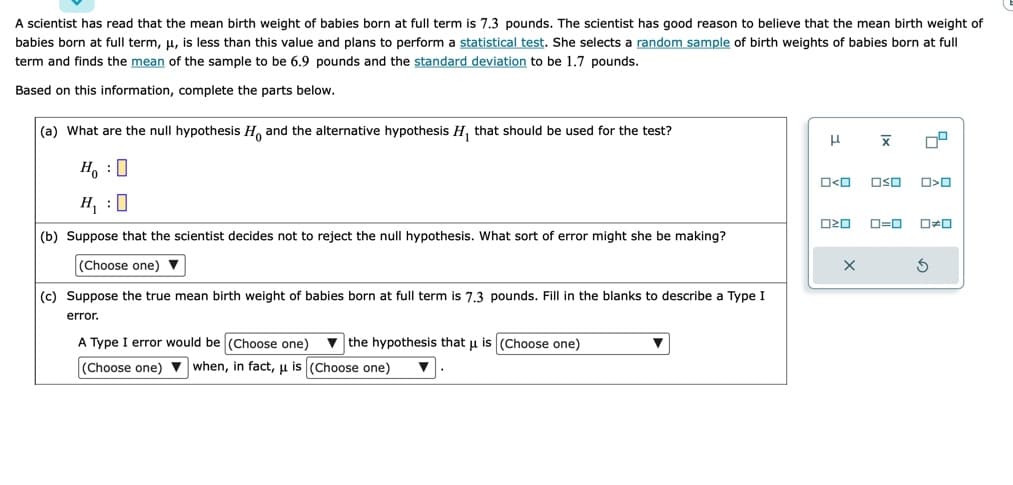 A scientist has read that the mean birth weight of babies born at full term is 7.3 pounds. The scientist has good reason to believe that the mean birth weight of
babies born at full term, μ, is less than this value and plans to perform a statistical test. She selects a random sample of birth weights of babies born at full
term and finds the mean of the sample to be 6.9 pounds and the standard deviation to be 1.7 pounds.
Based on this information, complete the parts below.
(a) What are the null hypothesis Ho and the alternative hypothesis H₁ that should be used for the test?
Ho :O
H₁:0
(b) Suppose that the scientist decides not to reject the null hypothesis. What sort of error might she be making?
(Choose one) ▼
(c) Suppose the true mean birth weight of babies born at full term is 7.3 pounds. Fill in the blanks to describe a Type I
error.
A Type I error would be (Choose one) the hypothesis that u is (Choose one)
(Choose one) when, in fact, μ is (Choose one)
H
ロマロ
X
O<O OSO O>O
X
5
0=0 0#0
S