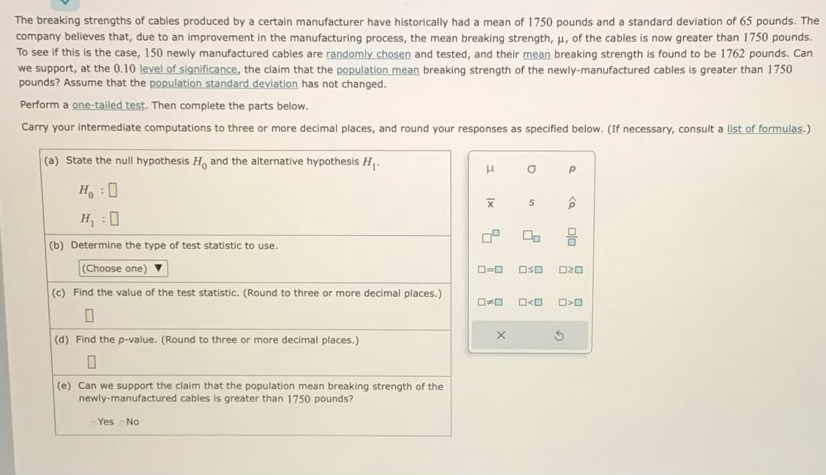 The breaking strengths of cables produced by a certain manufacturer have historically had a mean of 1750 pounds and a standard deviation of 65 pounds. The
company believes that, due to an improvement in the manufacturing process, the mean breaking strength, μ, of the cables is now greater than 1750 pounds.
To see if this is the case, 150 newly manufactured cables are randomly chosen and tested, and their mean breaking strength is found to be 1762 pounds. Can
we support, at the 0.10 level of significance, the claim that the population mean breaking strength of the newly-manufactured cables is greater than 1750
pounds? Assume that the population standard deviation has not changed.
Perform a one-tailed test. Then complete the parts below.
Carry your intermediate computations to three or more decimal places, and round your responses as specified below. (If necessary, consult a list of formulas.)
(a) State the null hypothesis H, and the alternative hypothesis H₁.
H₂ : O
H₁ :0
(b) Determine the type of test statistic to use.
(Choose one) ▼
(c) Find the value of the test statistic. (Round to three or more decimal places.)
0
(d) Find the p-value. (Round to three or more decimal places.)
(e) Can we support the claim that the population mean breaking strength of the
newly-manufactured cables is greater than 1750 pounds?
Yes No
н
|x
X
10
O
S
X
2
ロ=ロ OSO
□ロ O<O
Р
S
ô
00
020
>O