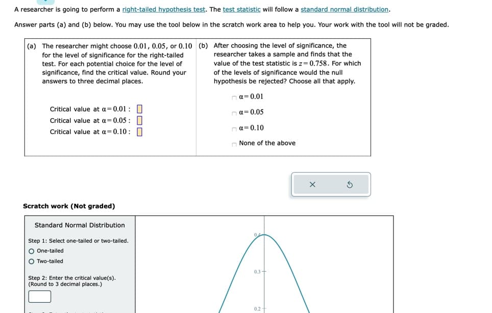 A researcher is going to perform a right-tailed hypothesis test. The test statistic will follow a standard normal distribution.
Answer parts (a) and (b) below. You may use the tool below in the scratch work area to help you. Your work with the tool will not be graded.
(a) The researcher might choose 0.01, 0.05, or 0.10 (b) After choosing the level of significance, the
researcher takes a sample and finds that the
value of the test statistic is z=0.758. For which
of the levels of significance would the null
hypothesis be rejected? Choose all that apply.
nα=0.01
na=0.05
na=0.10
for the level of significance for the right-tailed
test. For each potential choice for the level of
significance, find the critical value. Round your
answers to three decimal places.
Critical value at a 0.01:
Critical value at a=0.05:
Critical value at a=0.10:
Scratch work (Not graded)
Standard Normal Distribution
Step 1: Select one-tailed or two-tailed.
O One-tailed
O Two-tailed
Step 2: Enter the critical value(s).
(Round to 3 decimal places.)
None of the above
0.3+
0.2-