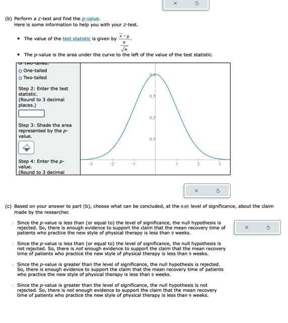 (b) Perform a Z-test and find the p-value.
Here is some information to help you with your Z-test.
• The value of the test statistic is given by
• The p-value is the area under the curve to the left of the value of the test statistic.
of two called.
O One-tailed
O Two-tailed
Step 2: Enter the test
statistic.
(Round to 3 decimal
places.)
Step 3: Shade the area
represented by the p-
value.
Step 4: Enter the p-
value.
(Round to 3 decimal
0.3
0.2
X
0.1
(c) Based on your answer to part (b), choose what can be concluded, at the 0.05 level of significance, about the claim
made by the researcher.
Since the p-value is less than (or equal to) the level of significance, the null hypothesis is
rejected. So, there is enough evidence to support the claim that the mean recovery time of
patients who practice the new style of physical therapy is less than 9 weeks.
Since the p-value is less than (or equal to) the level of significance, the null hypothesis is
not rejected. So, there is not enough evidence to support the claim that the mean recovery
time of patients who practice the new style of physical therapy is less than 9 weeks.
Since the p-value is greater than the level of significance, the null hypothesis is rejected.
So, there is enough evidence to support the claim that the mean recovery time of patients
who practice the new style of physical therapy is less than 9 weeks.
o Since the p-value is greater than the level of significance, the null hypothesis is not
rejected. So, there is not enough evidence to support the claim that the mean recovery
time of patients who practice the new style of physical therapy is less than 9 weeks.