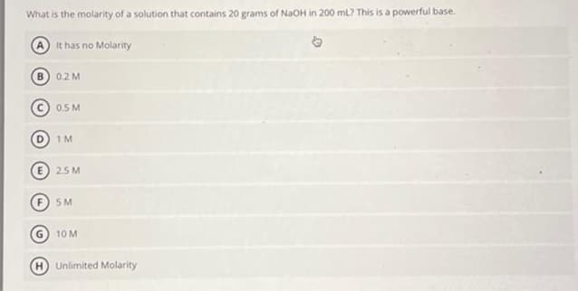 What is the molarity of a solution that contains 20 grams of NaOH in 200 mL? This is a powerful base.
A It has no Molarity
B) 0.2 M
0.5 M
D 1M
€ 2.5M
5M
10 M
Unlimited Molarity