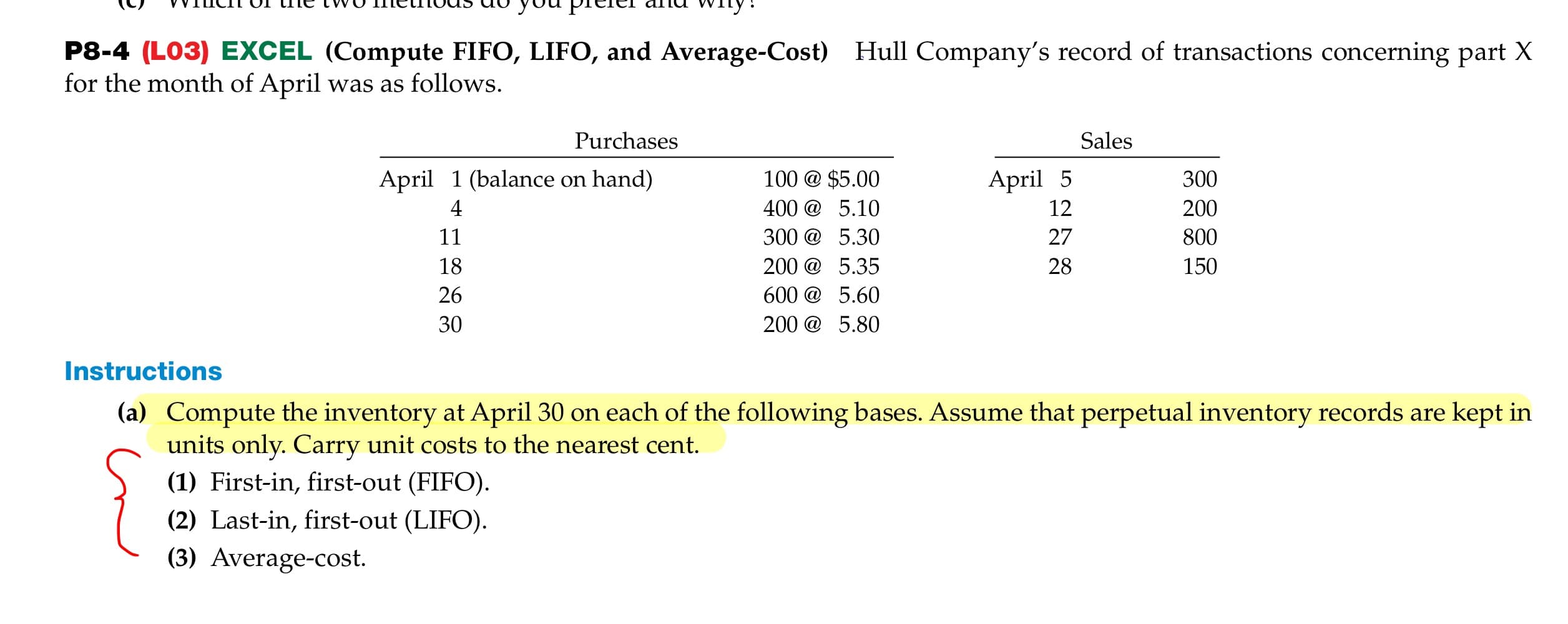 VVIICH UI the TVWO TmetiTIOUS UC you pTeter affa wiry:
P8-4 (LO3) EXCEL (Compute FIFO, LIFO, and Average-Cost) Hull Company's record of transactions concerning part X
for the month of April was as follows.
Purchases
Sales
April 1 (balance on hand)
100 @ $5.00
April 5
300
400 @ 5.10
12
200
11
300 @ 5.30
27
800
18
200 @ 5.35
28
150
26
600 @ 5.60
30
200 @ 5.80
Instructions
(a) Compute the inventory at April 30 on each of the following bases. Assume that perpetual inventory records are kept in
units only. Carry unit costs to the nearest cent.
(1) First-in, first-out (FIFO).
(2) Last-in, first-out (LIFO).
(3) Average-cost.
