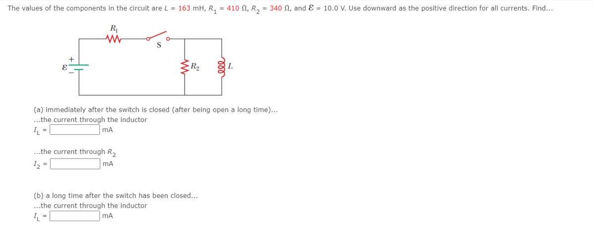 The values of the components in the circuit are L = 163 mH, R,
410 N, R, = 340 N, and Ɛ = 10.0 V. Use downward as the positive direction for all currents. Find...
=
R|
+
-R2
L
(a) immediately after the switch is closed (after being open a long time)...
..the current through the inductor
I =
mA
..the current through R,
I =
(b) a long time after the switch has been closed...
..the current through the inductor
I =
ll
