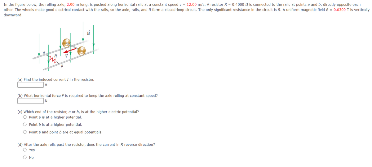 In the figure below, the rolling axle, 2.90 m long, is pushed along horizontal rails at a constant speed v = 12.00 m/s. A resistor R = 0.4000 N is connected to the rails at points a and b, directly opposite each
other. The wheels make good electrical contact with the rails, so the axle, rails, and R form a closed-loop circuit. The only significant resistance in the circuit is R. A uniform magnetic field B = 0.0300 T is vertically
downward.
B
b.
(a) Find the induced current I in the resistor.
A
(b) What horizontal force F is required to keep the axle rolling at constant speed?
N
(c) Which end of the resistor, a or b, is at the higher electric potential?
O Point a is at a higher potential.
Point b is at a higher potential.
O Point a and point b are at equal potentials.
(d) After the axle rolls past the resistor, does the current in R reverse direction?
O Yes
No
