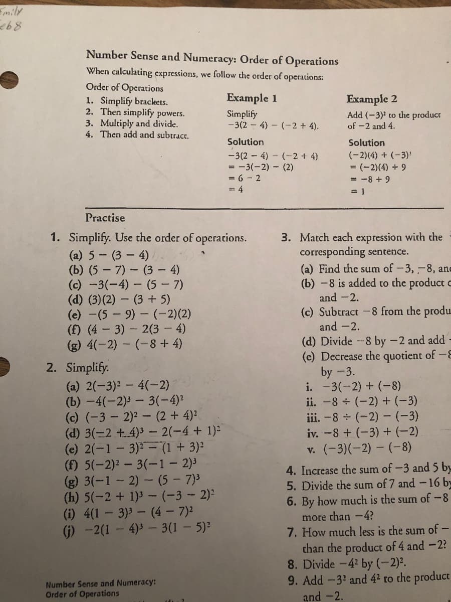 mily
Number Sense and Numeracy: Order of Operations
When calculating expressions, we follow the order of operations:
Order of Operations
1. Simplify brackets.
2. Then simplify powers.
3. Multiply and divide.
4. Then add and subtract.
Example 1
Example 2
Simplify
-3(2 - 4) – (-2 + 4).
Add (-3)' to the product
of -2 and 4.
Solution
Solution
-3(2 - 4) - (-2 + 4)
= -3(-2) - (2)
= 6 - 2
= 4
(-2)(4) + (-3)'
= (-2)(4) + 9
= -8 + 9
= 1
Practise
1. Simplify. Use the order of operations.
(a) 5 - (3 - 4)/
(b) (5 – 7) – (3 – 4)
(c) -3(-4) – (5 – 7)
(d) (3)(2) – (3 + 5)
(e) -(5- 9)- (-2)(2)
(f) (4 - 3) - 2(3 – 4)
(g) 4(-2) - (-8 + 4)
3. Match each expression with the
corresponding sentence.
(a) Find the sum of -3,-8, and
(b) -8 is added to the product c
and -2.
(c) Subtract -8 from the produ
and -2.
(d) Divide -8 by -2 and add -
(c) Decrease the quotient of -
by -3.
i. -3(-2) + (-8)
ii. -8 + (-2) + (-3)
iii. -8 (-2) -(-3)
iv. -8 + (-3) + (-2)
v. (-3)(-2) – (-8)
2. Simplify.
(a) 2(-3): - 4(-2)
(b) -4(-2)3 - 3(-4)²
(c) (-3 - 2)2 - (2 + 4)2
(d) 3(=2 +.4)3 – 2(-4 + 1):
(e) 2(-1 - 3) - (1 + 3)²
(f) 5(-2)2 - 3(-1- 2)3
(g) 3(-1- 2) - (5- 7)3
(h) 5(-2 + 1)3 -(-3-2):
(i) 4(1- 3)3 - (4 - 7)2
(j) -2(1- 4)3- 3(1 - 5)
4. Increase the sum of -3 and 5 by
5. Divide the sum of 7 and -16 by
6. By how much is the sum of-8
more than -4?
7. How much less is the sum of -
chan the product of 4 and -2?
8. Divide -42 by (-2)2.
9. Add -3 and 42 to the product
and -2.
Number Sense and Numeracy:
Order of Operations
