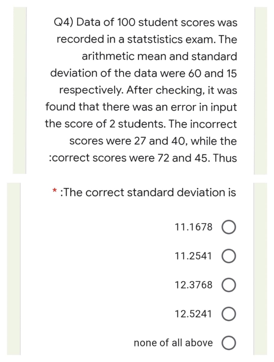 Q4) Data of 100 student scores was
recorded in a statstistics exam. The
arithmetic mean and standard
deviation of the data were 60 and 15
respectively. After checking, it was
found that there was an error in input
the score of 2 students. The incorrect
scores were 27 and 40, while the
:correct scores were 72 and 45. Thus
* :The correct standard deviation is
11.1678 O
11.2541 O
12.3768
12.5241
none of all above