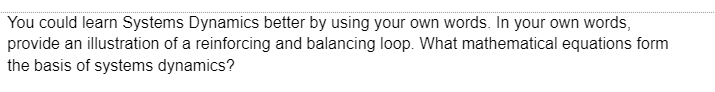 You could learn Systems Dynamics better by using your own words. In your own words,
provide an illustration of a reinforcing and balancing loop. What mathematical equations form
the basis of systems dynamics?