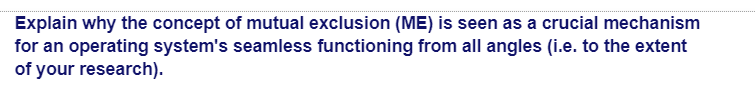 Explain why the concept of mutual exclusion (ME) is seen as a crucial mechanism
for an operating system's seamless functioning from all angles (i.e. to the extent
of your research).