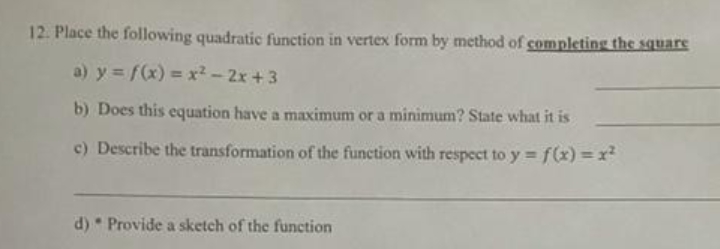 12. Place the following quadratic function in vertex form by method of completing the square
a) y = f(x) = x?-2x+3
b) Does this equation have a maximum or a minimum? State what it is
c) Describe the transformation of the function with respect to y =f(x) =x²
d) * Provide a sketch of the function
