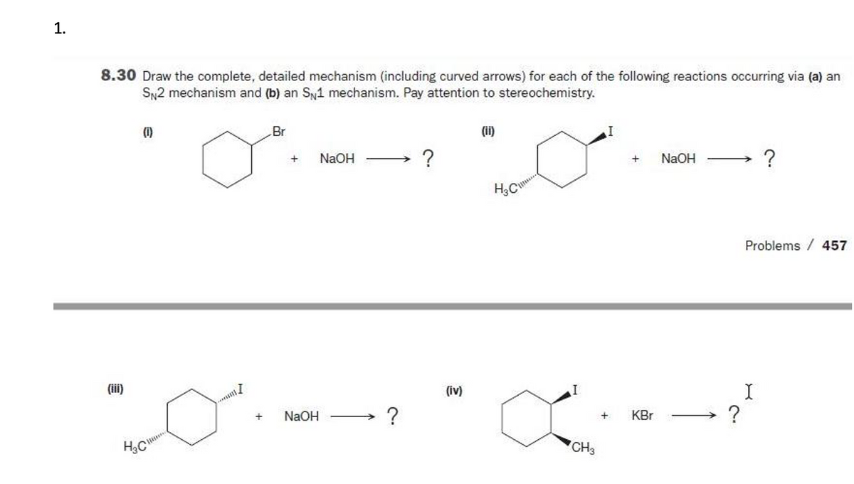 1.
8.30 Draw the complete, detailed mechanism (including curved arrows) for each of the following reactions occurring via (a) an
SN2 mechanism and (b) an Sy1 mechanism. Pay attention to stereochemistry.
(1)
Br
(ii)
NaOH
NaOH
?
H3C
Problems / 457
I
?
(ii)
(iv)
+
NaOH
KBr
CH3
