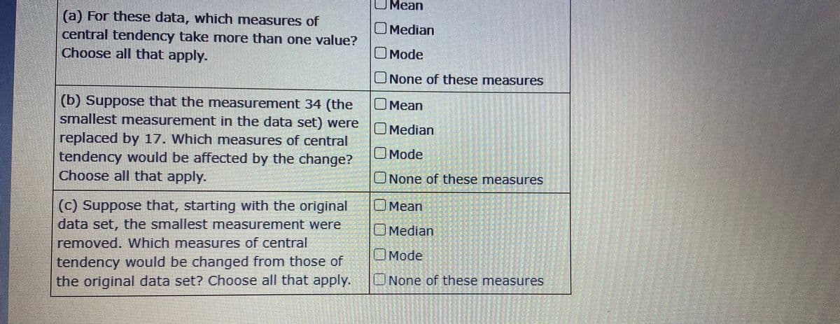 UMean
(a) For these data, which measures of
central tendency take more than one value?
Choose all that apply.
O Median
OMode
ONone of these measures
O Mean
(b) Suppose that the measurement 34 (the
smallest measurement in the data set) were
O Median
replaced by 17. Which measures of central
tendency would be affected by the change?
Choose all that apply.
OMode
UNone of these measures
(c) Suppose that, starting with the original
data set, the smallest measurement were
UMean
OMedian
removed. Which measures of central
OMode
tendency would be changed from those of
the original data set? Choose all that apply.
UNone of these measures
