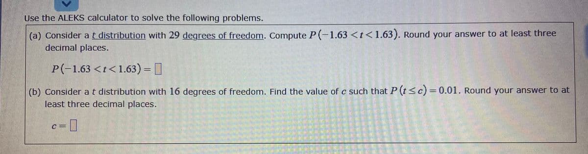 Use the ALEKS calculator to solve the following problems.
(a) Consider at distribution with 29 degrees of freedom. Compute P(-1.63<t<1.63). Round your answer to at least three
decimal places.
P(-1.63<t<1.63) = ]
(b) Considerat distribution with 16 degrees of freedom. Find the value of c such that P (t<c)= 0.01. Round your answer to at
least three decimal places.
c%D
