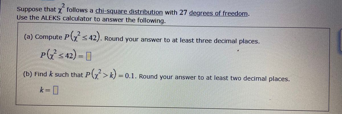 Suppose that x follows a chi-square distribution with 27 degrees of freedom.
Use the ALEKS calculator to answer the following.
(a) Compute P < 42). Round your answer to at least three decimal places.
P
(7 <42) = [
(b) Find k such that PY> k) 0.1. Round your answer to at least two decimal places.
k= |
