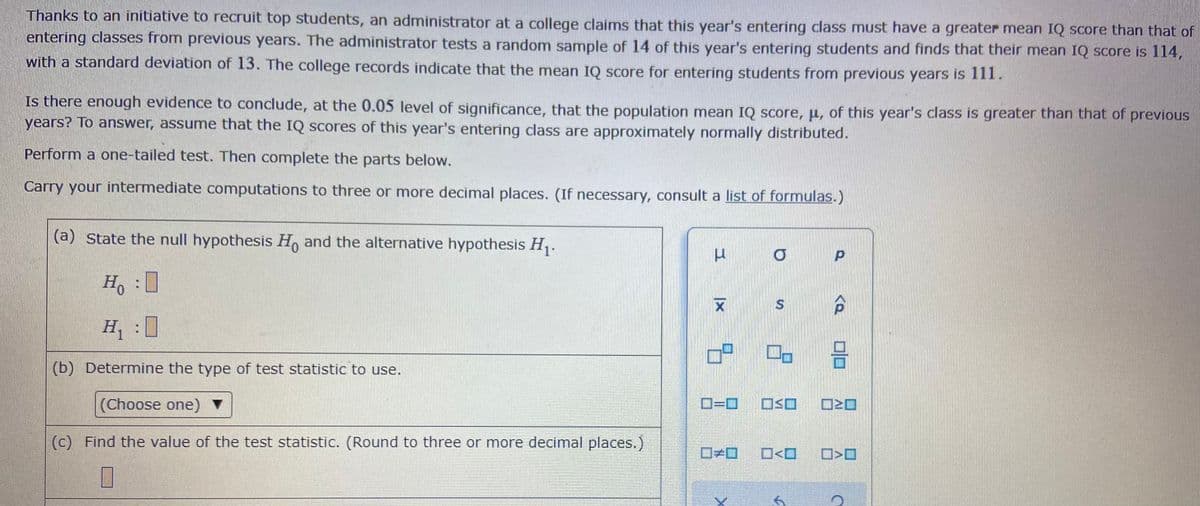 Thanks to an initiative to recruit top students, an administrator at a college claims that this year's entering class must have a greater mean IQ score than that of
entering classes from previous years. The administrator tests a random sample of 14 of this year's entering students and finds that their mean IQ score is 114,
with a standard deviation of 13. The college records indicate that the mean IQ Score for entering students from previous years is 1I.
Is there enough evidence to conclude, at the 0.05 level of significance, that the population mean IQ score, µ, of this year's class is greater than that of previous
years? To answer, assume that the IQ scores of this year's entering class are approximately normally distributed.
Perform a one-tailed test. Then complete the parts below.
Carry your intermediate computations to three or more decimal places. (If necessary, consult a list of formulas.)
(a) State the null hypothesis H, and the alternative hypothesis H,.
H,:
H :
믐
(b) Determine the type of test statistic to use.
(Choose one) ▼
D=D0
(c) Find the value of the test statistic. (Round to three or more decimal places.)
