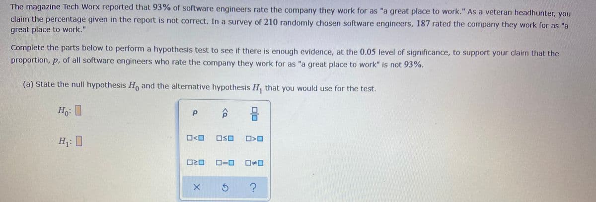 The magazine Tech Worx reported that 93% of software engineers rate the company they work for as "a great place to work." As a veteran headhunter, you
claim the percentage given in the report is not correct. In a survey of 210 randomly chosen software engineers, 187 rated the company they work for as "a
great place to work."
Complete the parts below to perform a hypothesis test to see if there is enough evidence, at the 0.05 level of significance, to support your claim that the
proportion, p, of all software engineers who rate the company they work for as "a great place to work" is not 93%.
(a) State the null hypothesis H, and the alternative hypothesis H, that you would use for the test.
Ho: 1
O<O
OSO
D=D0
