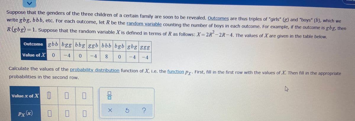 Suppose that the genders of the three children of a certain family are soon to be revealed. Outcomes are thus triples of "girls" (g) and "boys" (b), which we
write gbg, bbb, etc. For each outcome, let R be the random variable counting the number of boys in each outcome. For example, if the outcome is gbg, then
R(gbg)=1. Suppose that the random variable X is defined in terms of R as follows: X=2R-2R-4. The values of X are given in the table below.
Outcome gbb bgg bbg ggb bbb bgb gbg ggg
Value of X0
-4
-4
-4
-4
Calculate the values of the probability distribution function of X, i.e. the function py. First, fill in the first row with the values of X. Then fill in the appropriate
probabilities in the second row.
Value x of X
Px (x)
口口
寸
